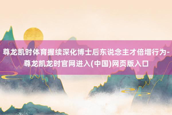 尊龙凯时体育握续深化博士后东说念主才倍增行为-尊龙凯龙时官网进入(中国)网页版入口