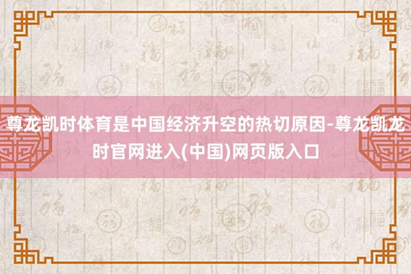 尊龙凯时体育是中国经济升空的热切原因-尊龙凯龙时官网进入(中国)网页版入口
