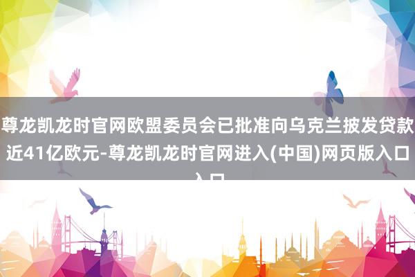 尊龙凯龙时官网欧盟委员会已批准向乌克兰披发贷款近41亿欧元-尊龙凯龙时官网进入(中国)网页版入口