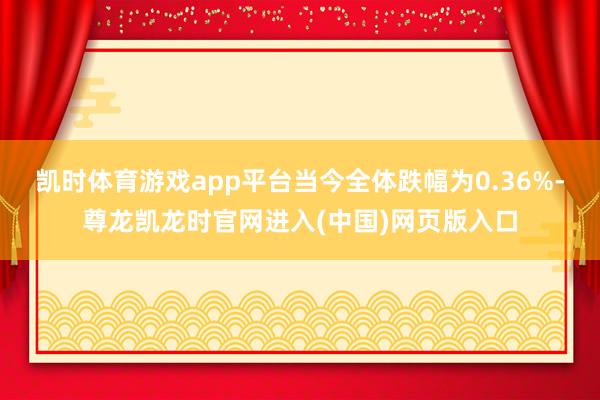 凯时体育游戏app平台当今全体跌幅为0.36%-尊龙凯龙时官网进入(中国)网页版入口