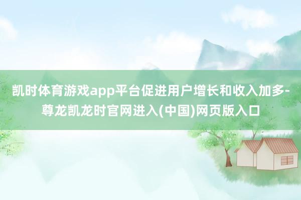凯时体育游戏app平台促进用户增长和收入加多-尊龙凯龙时官网进入(中国)网页版入口