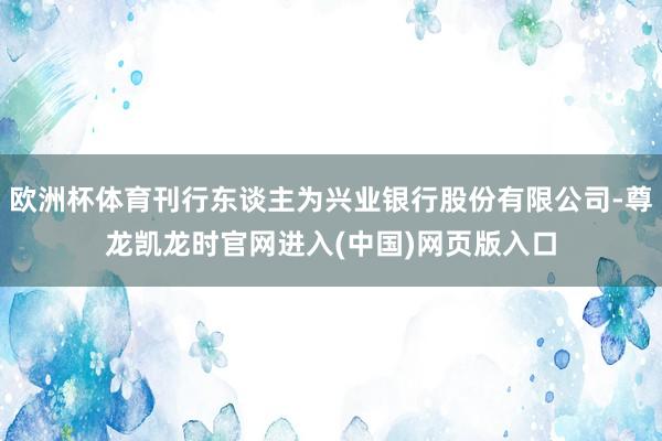 欧洲杯体育刊行东谈主为兴业银行股份有限公司-尊龙凯龙时官网进入(中国)网页版入口