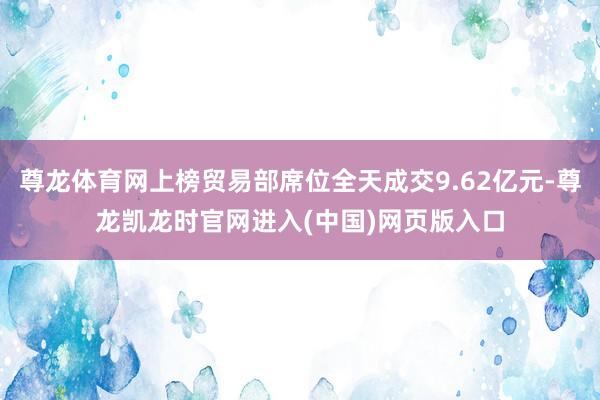 尊龙体育网上榜贸易部席位全天成交9.62亿元-尊龙凯龙时官网进入(中国)网页版入口
