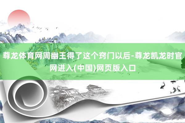 尊龙体育网周幽王得了这个窍门以后-尊龙凯龙时官网进入(中国)网页版入口