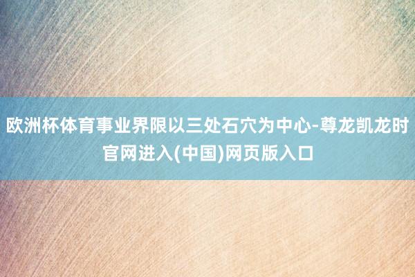 欧洲杯体育事业界限以三处石穴为中心-尊龙凯龙时官网进入(中国)网页版入口