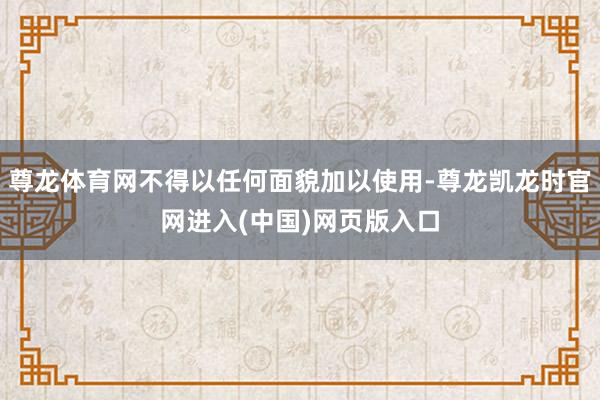 尊龙体育网不得以任何面貌加以使用-尊龙凯龙时官网进入(中国)网页版入口