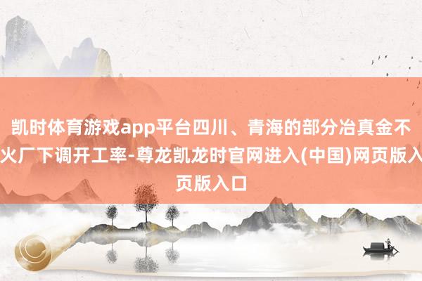 凯时体育游戏app平台四川、青海的部分冶真金不怕火厂下调开工率-尊龙凯龙时官网进入(中国)网页版入口