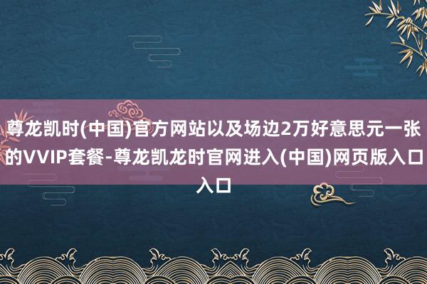 尊龙凯时(中国)官方网站以及场边2万好意思元一张的VVIP套餐-尊龙凯龙时官网进入(中国)网页版入口