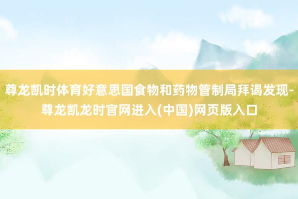 尊龙凯时体育好意思国食物和药物管制局拜谒发现-尊龙凯龙时官网进入(中国)网页版入口