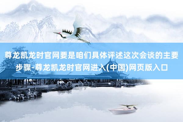 尊龙凯龙时官网要是咱们具体评述这次会谈的主要步骤-尊龙凯龙时官网进入(中国)网页版入口