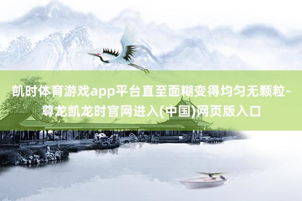 凯时体育游戏app平台直至面糊变得均匀无颗粒-尊龙凯龙时官网进入(中国)网页版入口