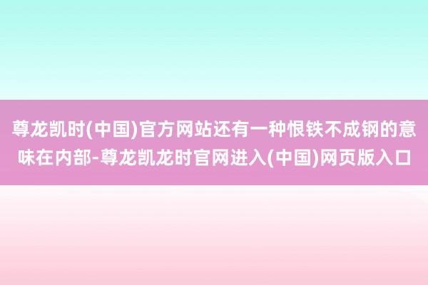 尊龙凯时(中国)官方网站还有一种恨铁不成钢的意味在内部-尊龙凯龙时官网进入(中国)网页版入口