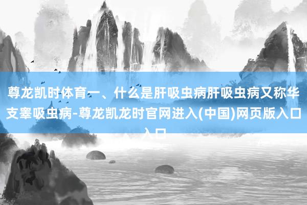 尊龙凯时体育一、什么是肝吸虫病肝吸虫病又称华支睾吸虫病-尊龙凯龙时官网进入(中国)网页版入口
