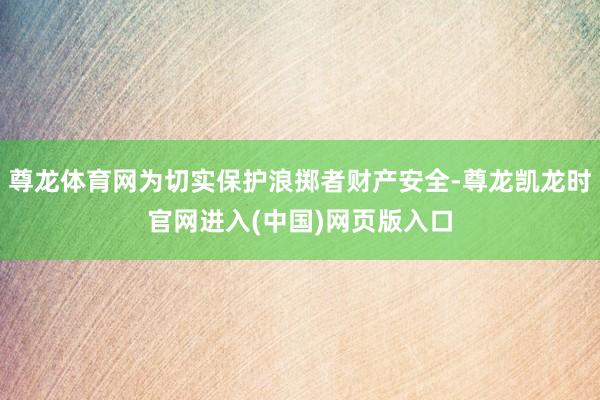 尊龙体育网为切实保护浪掷者财产安全-尊龙凯龙时官网进入(中国)网页版入口