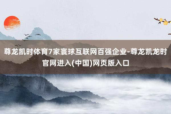 尊龙凯时体育7家寰球互联网百强企业-尊龙凯龙时官网进入(中国)网页版入口