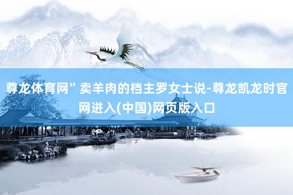 尊龙体育网”卖羊肉的档主罗女士说-尊龙凯龙时官网进入(中国)网页版入口