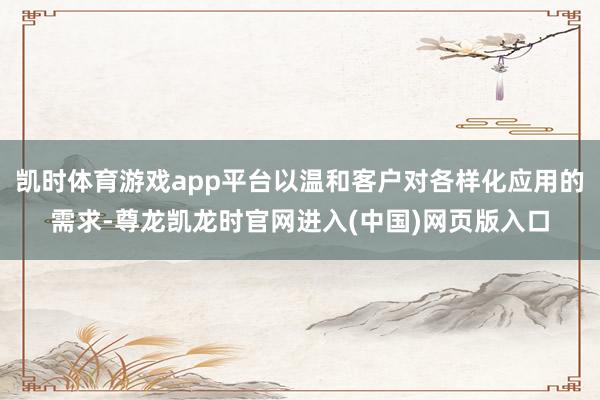 凯时体育游戏app平台以温和客户对各样化应用的需求-尊龙凯龙时官网进入(中国)网页版入口