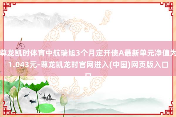 尊龙凯时体育中航瑞旭3个月定开债A最新单元净值为1.043元-尊龙凯龙时官网进入(中国)网页版入口