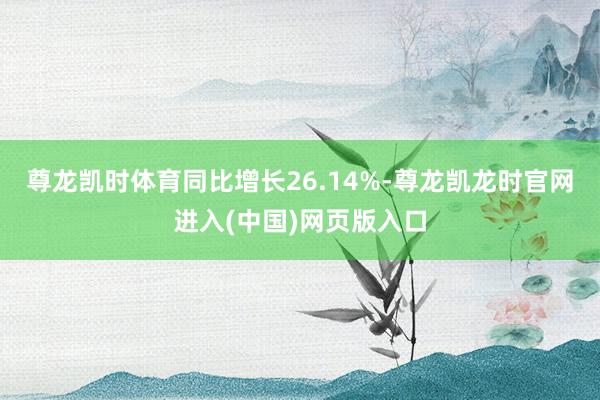 尊龙凯时体育同比增长26.14%-尊龙凯龙时官网进入(中国)网页版入口
