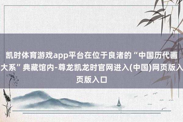 凯时体育游戏app平台在位于良渚的“中国历代画图大系”典藏馆内-尊龙凯龙时官网进入(中国)网页版入口