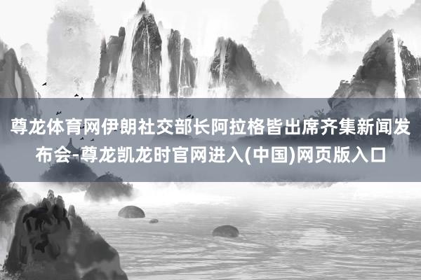 尊龙体育网伊朗社交部长阿拉格皆出席齐集新闻发布会-尊龙凯龙时官网进入(中国)网页版入口