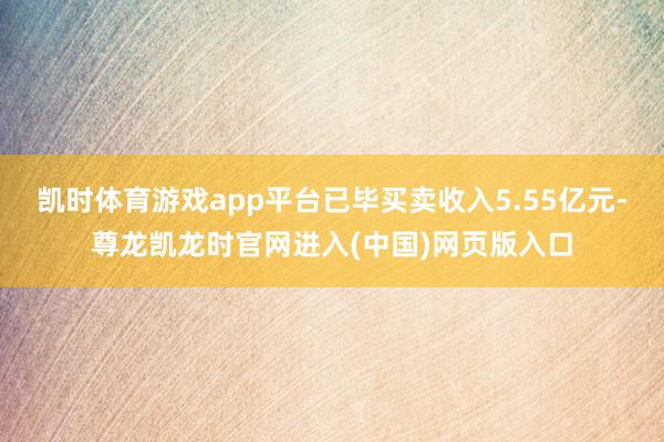 凯时体育游戏app平台已毕买卖收入5.55亿元-尊龙凯龙时官网进入(中国)网页版入口