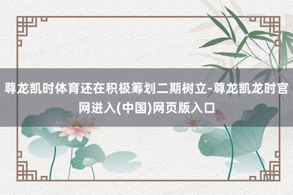 尊龙凯时体育还在积极筹划二期树立-尊龙凯龙时官网进入(中国)网页版入口