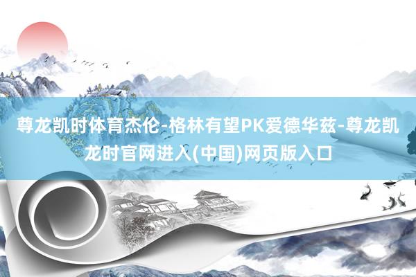 尊龙凯时体育杰伦-格林有望PK爱德华兹-尊龙凯龙时官网进入(中国)网页版入口