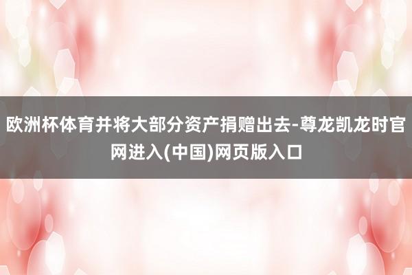 欧洲杯体育并将大部分资产捐赠出去-尊龙凯龙时官网进入(中国)网页版入口