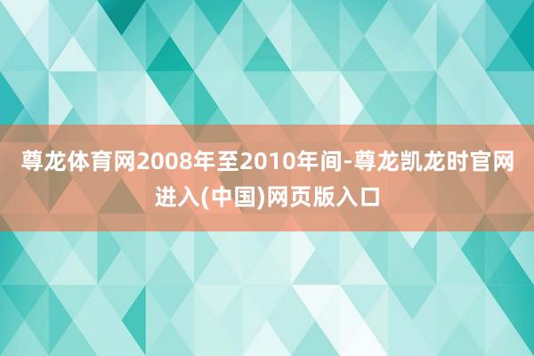 尊龙体育网2008年至2010年间-尊龙凯龙时官网进入(中国)网页版入口