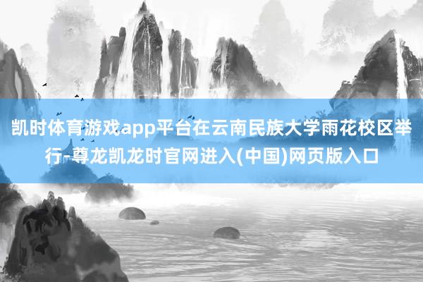 凯时体育游戏app平台在云南民族大学雨花校区举行-尊龙凯龙时官网进入(中国)网页版入口