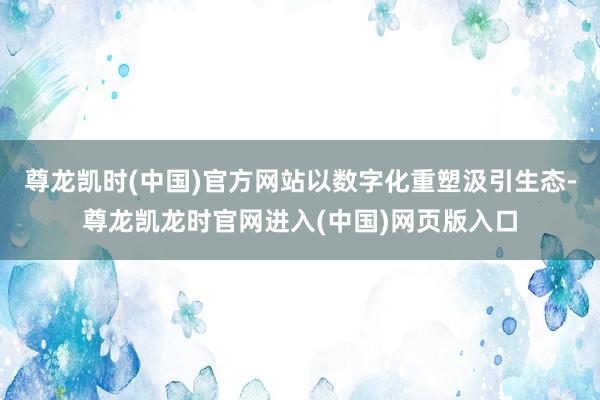 尊龙凯时(中国)官方网站以数字化重塑汲引生态-尊龙凯龙时官网进入(中国)网页版入口