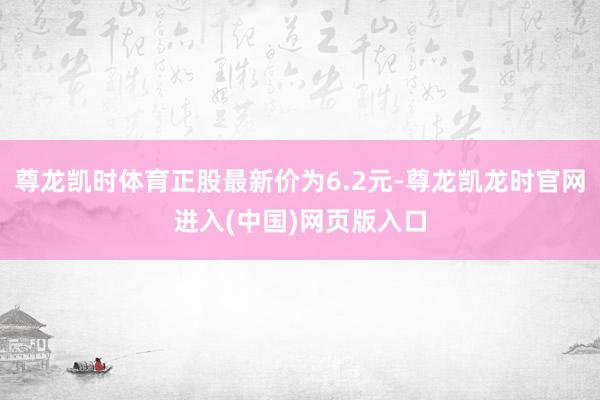 尊龙凯时体育正股最新价为6.2元-尊龙凯龙时官网进入(中国)网页版入口