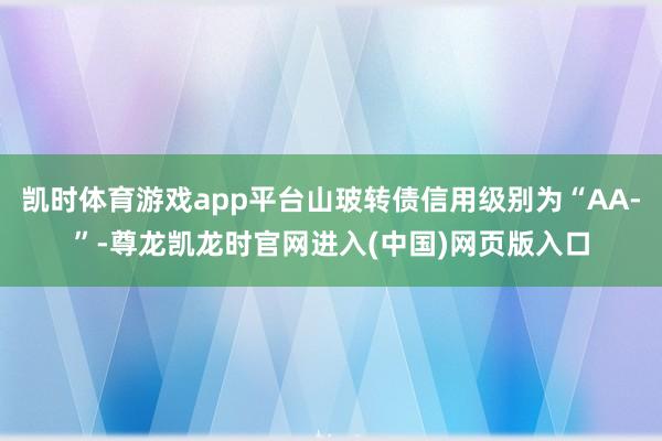 凯时体育游戏app平台山玻转债信用级别为“AA-”-尊龙凯龙时官网进入(中国)网页版入口