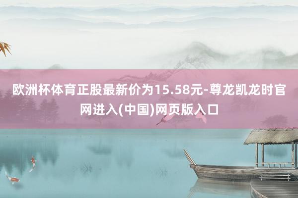 欧洲杯体育正股最新价为15.58元-尊龙凯龙时官网进入(中国)网页版入口