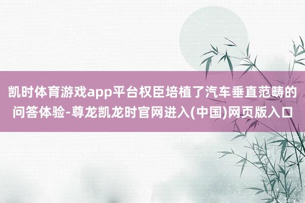 凯时体育游戏app平台权臣培植了汽车垂直范畴的问答体验-尊龙凯龙时官网进入(中国)网页版入口