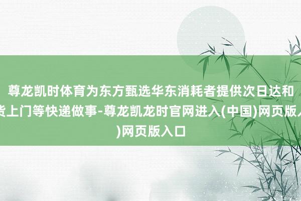 尊龙凯时体育为东方甄选华东消耗者提供次日达和送货上门等快递做事-尊龙凯龙时官网进入(中国)网页版入口