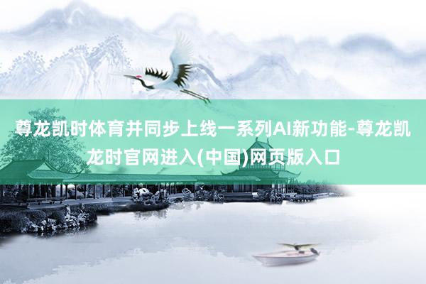 尊龙凯时体育并同步上线一系列AI新功能-尊龙凯龙时官网进入(中国)网页版入口