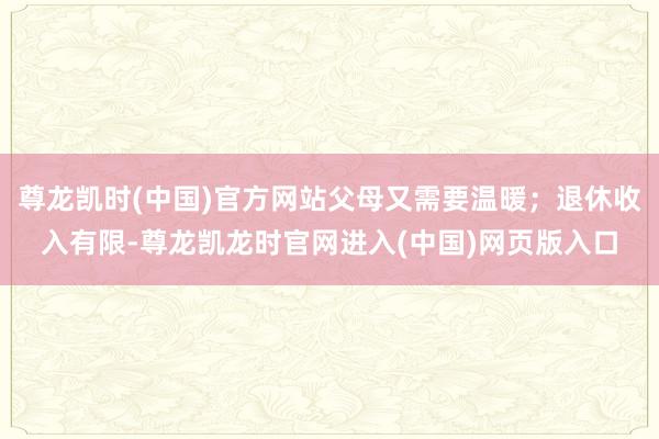 尊龙凯时(中国)官方网站父母又需要温暖；退休收入有限-尊龙凯龙时官网进入(中国)网页版入口