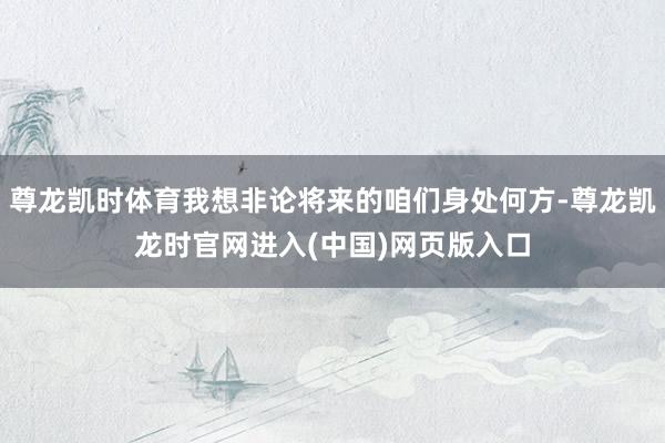尊龙凯时体育我想非论将来的咱们身处何方-尊龙凯龙时官网进入(中国)网页版入口
