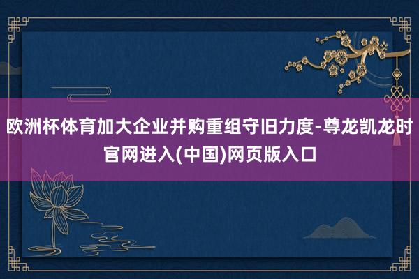 欧洲杯体育加大企业并购重组守旧力度-尊龙凯龙时官网进入(中国)网页版入口