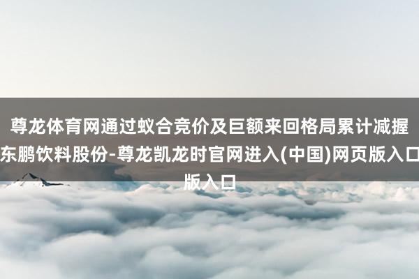 尊龙体育网通过蚁合竞价及巨额来回格局累计减握东鹏饮料股份-尊龙凯龙时官网进入(中国)网页版入口