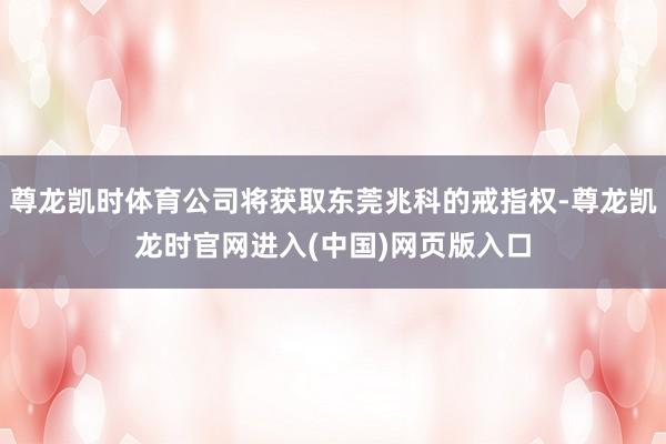 尊龙凯时体育公司将获取东莞兆科的戒指权-尊龙凯龙时官网进入(中国)网页版入口