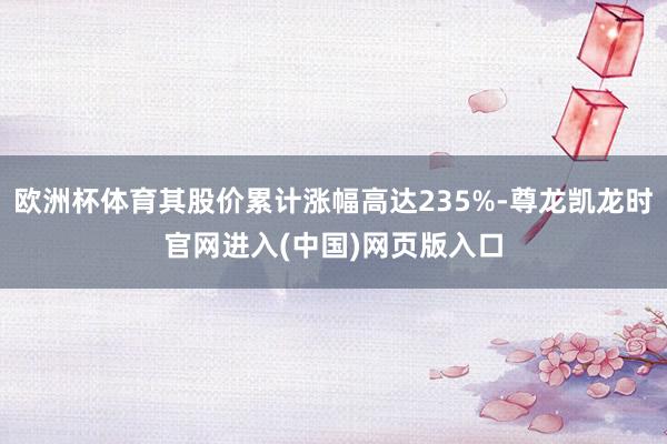 欧洲杯体育其股价累计涨幅高达235%-尊龙凯龙时官网进入(中国)网页版入口