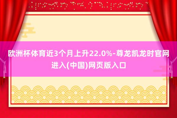 欧洲杯体育近3个月上升22.0%-尊龙凯龙时官网进入(中国)网页版入口
