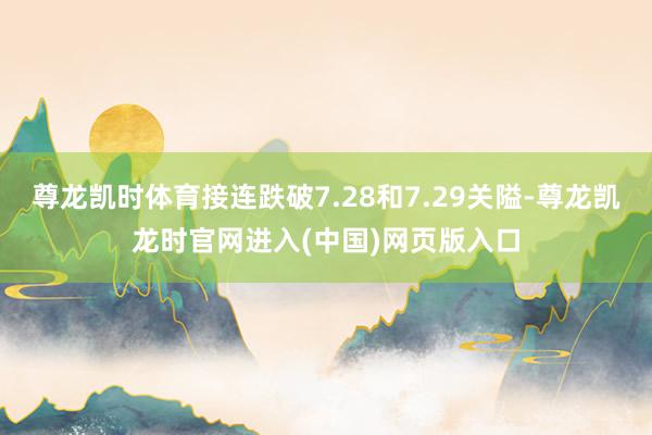 尊龙凯时体育接连跌破7.28和7.29关隘-尊龙凯龙时官网进入(中国)网页版入口