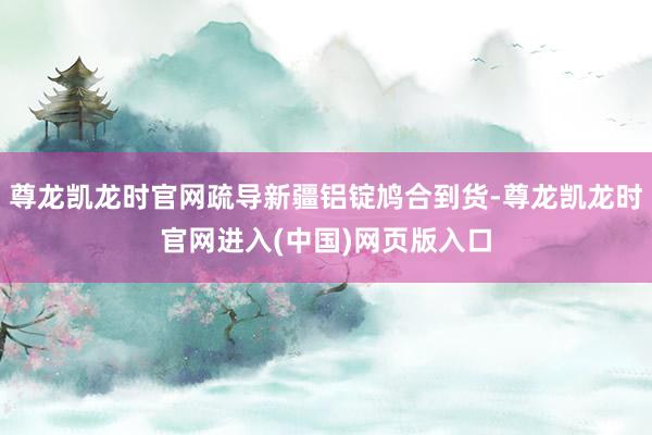 尊龙凯龙时官网疏导新疆铝锭鸠合到货-尊龙凯龙时官网进入(中国)网页版入口