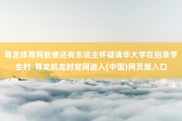 尊龙体育网致使还有东谈主怀疑清华大学在招录学生时-尊龙凯龙时官网进入(中国)网页版入口