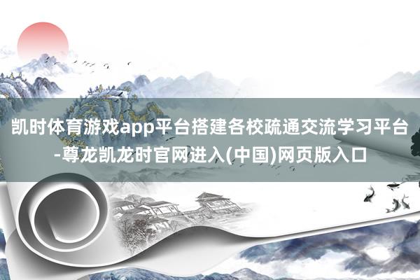 凯时体育游戏app平台搭建各校疏通交流学习平台-尊龙凯龙时官网进入(中国)网页版入口