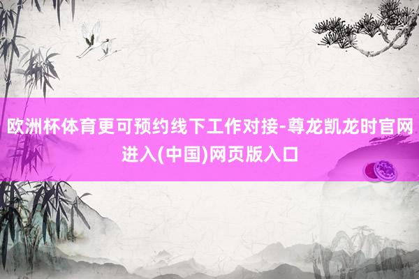 欧洲杯体育更可预约线下工作对接-尊龙凯龙时官网进入(中国)网页版入口